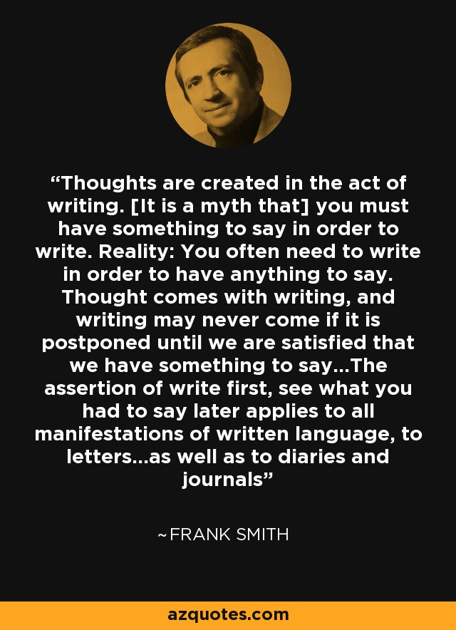 Thoughts are created in the act of writing. [It is a myth that] you must have something to say in order to write. Reality: You often need to write in order to have anything to say. Thought comes with writing, and writing may never come if it is postponed until we are satisfied that we have something to say...The assertion of write first, see what you had to say later applies to all manifestations of written language, to letters...as well as to diaries and journals - Frank Smith