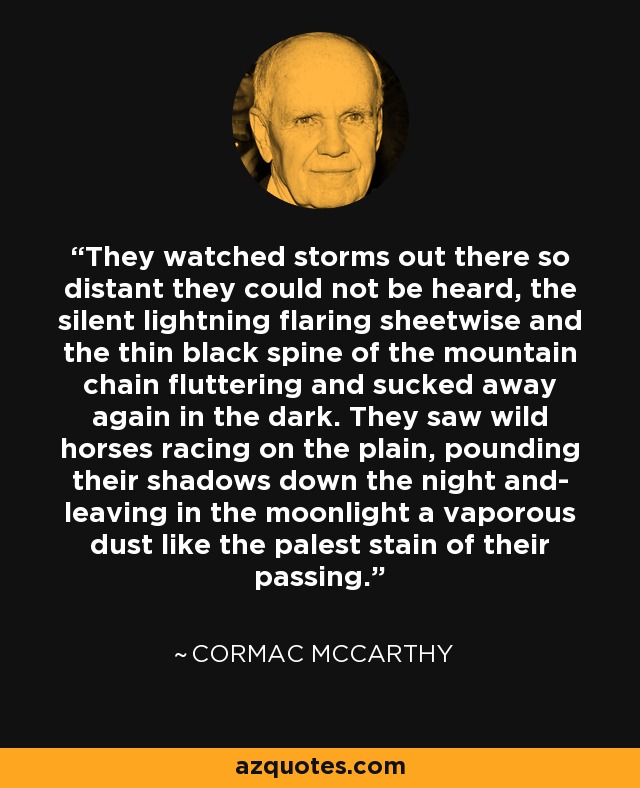 They watched storms out there so distant they could not be heard, the silent lightning flaring sheetwise and the thin black spine of the mountain chain fluttering and sucked away again in the dark. They saw wild horses racing on the plain, pounding their shadows down the night and- leaving in the moonlight a vaporous dust like the palest stain of their passing. - Cormac McCarthy