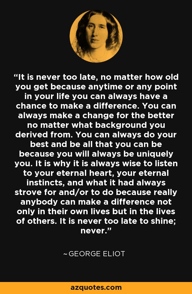 It is never too late, no matter how old you get because anytime or any point in your life you can always have a chance to make a difference. You can always make a change for the better no matter what background you derived from. You can always do your best and be all that you can be because you will always be uniquely you. It is why it is always wise to listen to your eternal heart, your eternal instincts, and what it had always strove for and/or to do because really anybody can make a difference not only in their own lives but in the lives of others. It is never too late to shine; never. - George Eliot