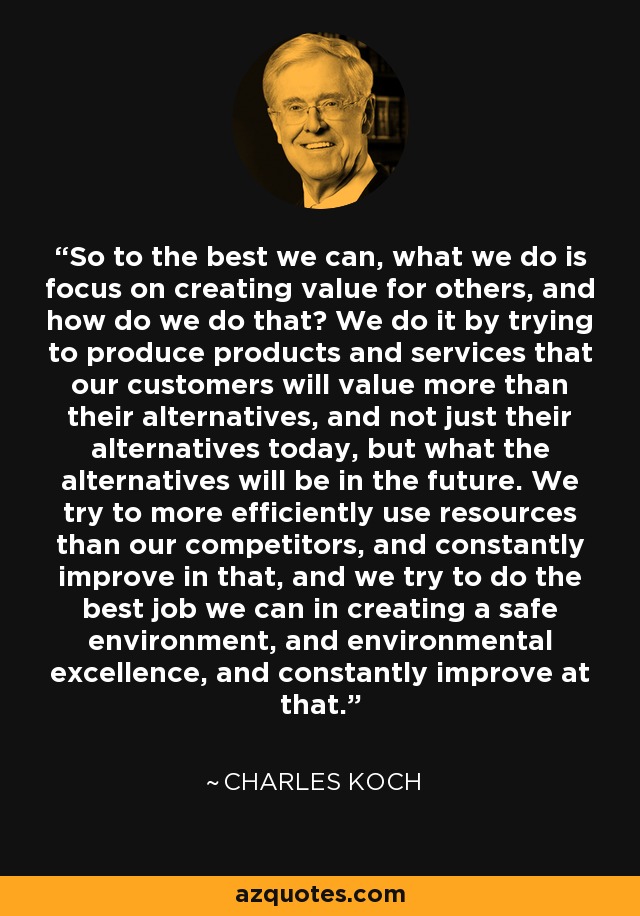So to the best we can, what we do is focus on creating value for others, and how do we do that? We do it by trying to produce products and services that our customers will value more than their alternatives, and not just their alternatives today, but what the alternatives will be in the future. We try to more efficiently use resources than our competitors, and constantly improve in that, and we try to do the best job we can in creating a safe environment, and environmental excellence, and constantly improve at that. - Charles Koch