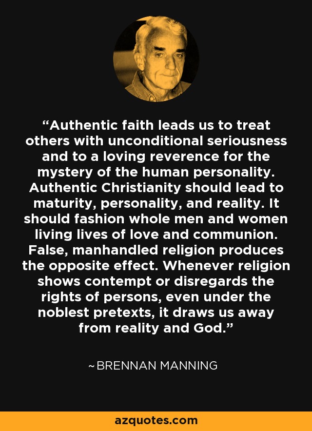 Authentic faith leads us to treat others with unconditional seriousness and to a loving reverence for the mystery of the human personality. Authentic Christianity should lead to maturity, personality, and reality. It should fashion whole men and women living lives of love and communion. False, manhandled religion produces the opposite effect. Whenever religion shows contempt or disregards the rights of persons, even under the noblest pretexts, it draws us away from reality and God. - Brennan Manning