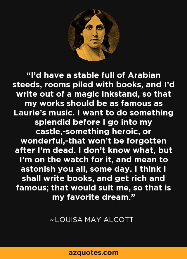 I'd have a stable full of Arabian steeds, rooms piled with books, and I'd write out of a magic inkstand, so that my works should be as famous as Laurie's music. I want to do something splendid before I go into my castle,-something heroic, or wonderful,-that won't be forgotten after I'm dead. I don't know what, but I'm on the watch for it, and mean to astonish you all, some day. I think I shall write books, and get rich and famous; that would suit me, so that is my favorite dream. - Louisa May Alcott