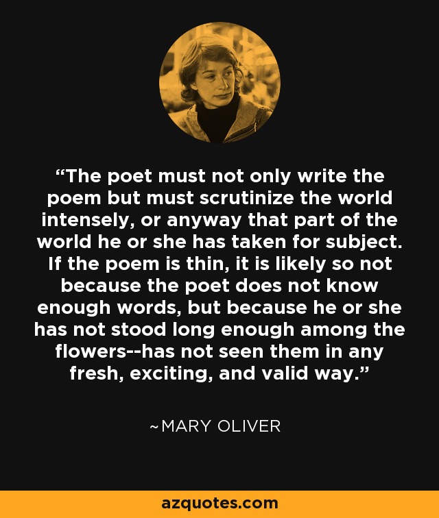 The poet must not only write the poem but must scrutinize the world intensely, or anyway that part of the world he or she has taken for subject. If the poem is thin, it is likely so not because the poet does not know enough words, but because he or she has not stood long enough among the flowers--has not seen them in any fresh, exciting, and valid way. - Mary Oliver