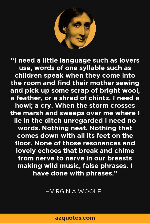 I need a little language such as lovers use, words of one syllable such as children speak when they come into the room and find their mother sewing and pick up some scrap of bright wool, a feather, or a shred of chintz. I need a howl; a cry. When the storm crosses the marsh and sweeps over me where I lie in the ditch unregarded I need no words. Nothing neat. Nothing that comes down with all its feet on the floor. None of those resonances and lovely echoes that break and chime from nerve to nerve in our breasts making wild music, false phrases. I have done with phrases. - Virginia Woolf