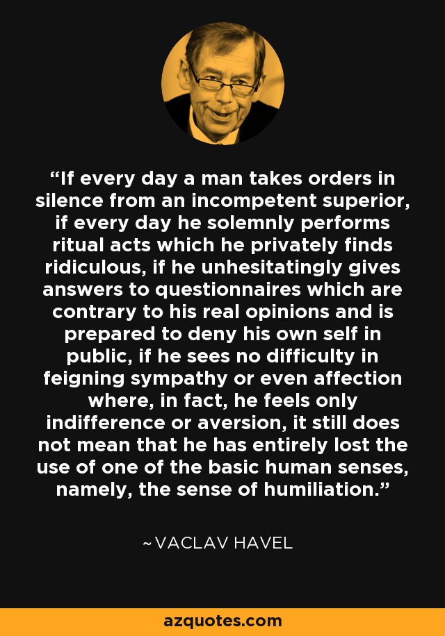 If every day a man takes orders in silence from an incompetent superior, if every day he solemnly performs ritual acts which he privately finds ridiculous, if he unhesitatingly gives answers to questionnaires which are contrary to his real opinions and is prepared to deny his own self in public, if he sees no difficulty in feigning sympathy or even affection where, in fact, he feels only indifference or aversion, it still does not mean that he has entirely lost the use of one of the basic human senses, namely, the sense of humiliation. - Vaclav Havel