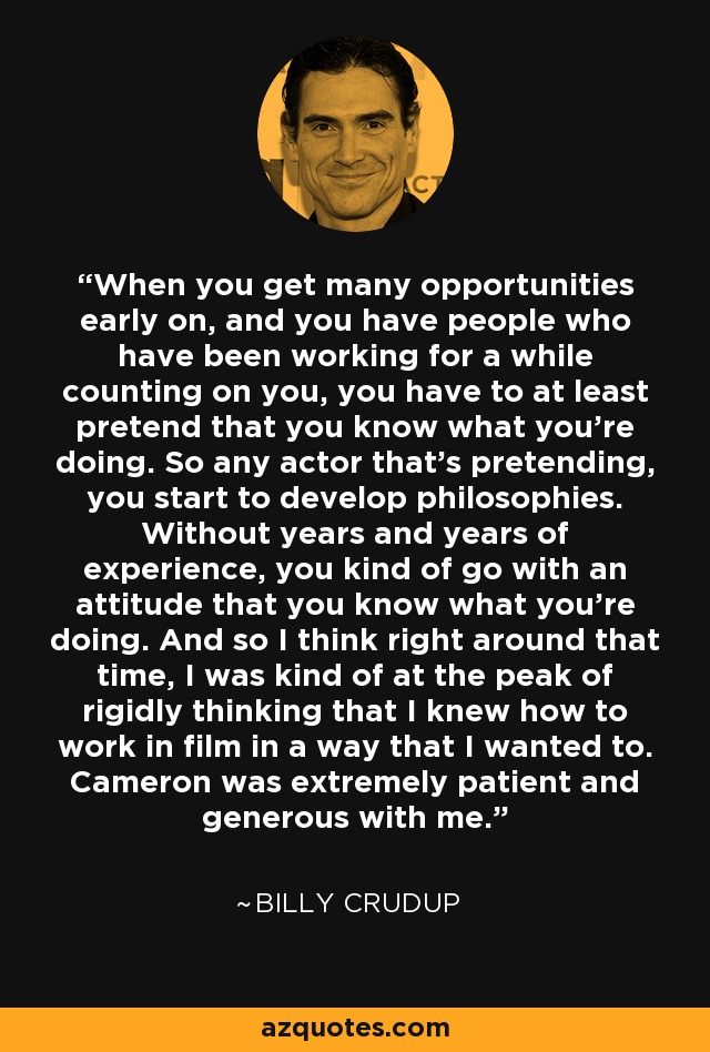 When you get many opportunities early on, and you have people who have been working for a while counting on you, you have to at least pretend that you know what you're doing. So any actor that's pretending, you start to develop philosophies. Without years and years of experience, you kind of go with an attitude that you know what you're doing. And so I think right around that time, I was kind of at the peak of rigidly thinking that I knew how to work in film in a way that I wanted to. Cameron was extremely patient and generous with me. - Billy Crudup