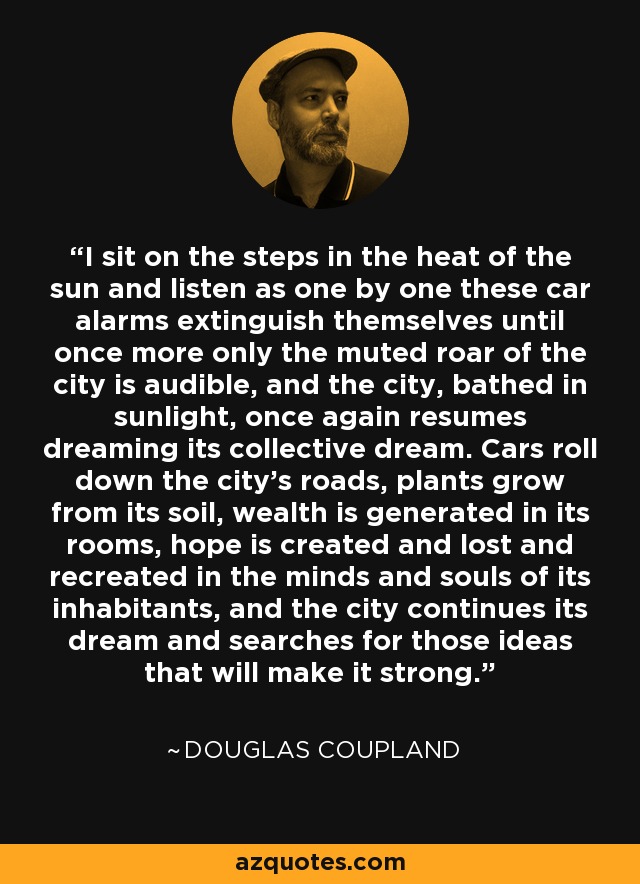 I sit on the steps in the heat of the sun and listen as one by one these car alarms extinguish themselves until once more only the muted roar of the city is audible, and the city, bathed in sunlight, once again resumes dreaming its collective dream. Cars roll down the city's roads, plants grow from its soil, wealth is generated in its rooms, hope is created and lost and recreated in the minds and souls of its inhabitants, and the city continues its dream and searches for those ideas that will make it strong. - Douglas Coupland