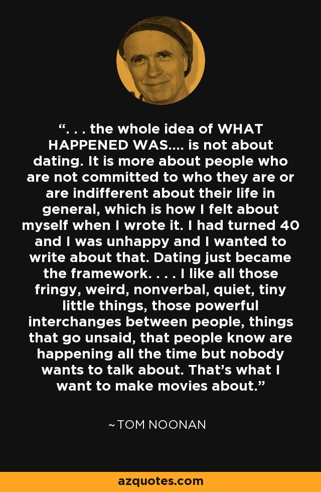 . . . the whole idea of WHAT HAPPENED WAS.... is not about dating. It is more about people who are not committed to who they are or are indifferent about their life in general, which is how I felt about myself when I wrote it. I had turned 40 and I was unhappy and I wanted to write about that. Dating just became the framework. . . . I like all those fringy, weird, nonverbal, quiet, tiny little things, those powerful interchanges between people, things that go unsaid, that people know are happening all the time but nobody wants to talk about. That's what I want to make movies about. - Tom Noonan