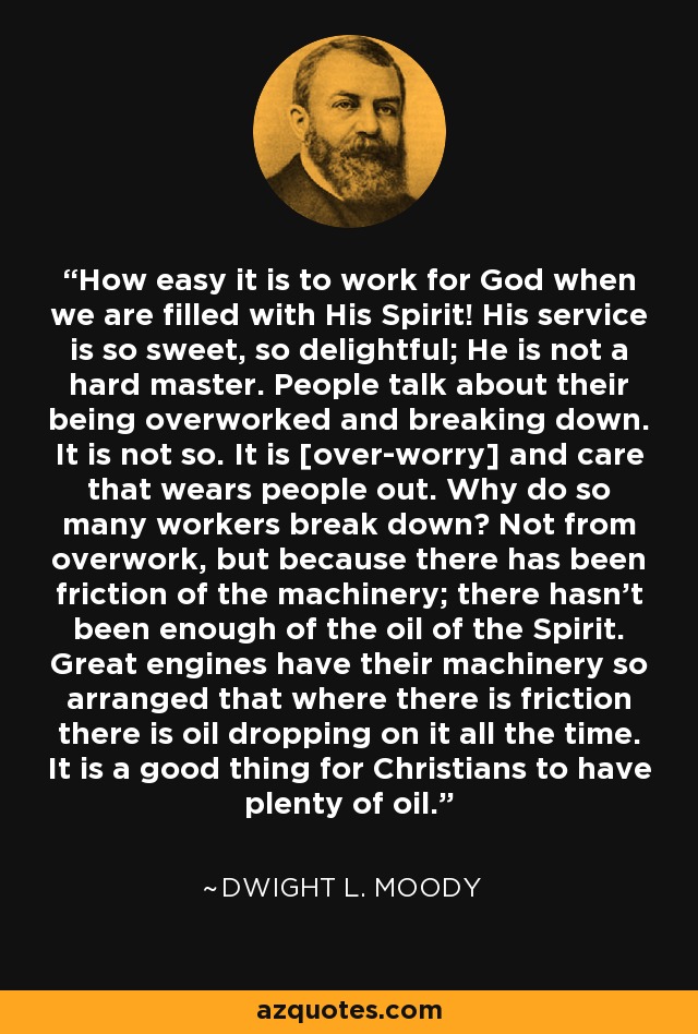 How easy it is to work for God when we are filled with His Spirit! His service is so sweet, so delightful; He is not a hard master. People talk about their being overworked and breaking down. It is not so. It is [over-worry] and care that wears people out. Why do so many workers break down? Not from overwork, but because there has been friction of the machinery; there hasn't been enough of the oil of the Spirit. Great engines have their machinery so arranged that where there is friction there is oil dropping on it all the time. It is a good thing for Christians to have plenty of oil. - Dwight L. Moody