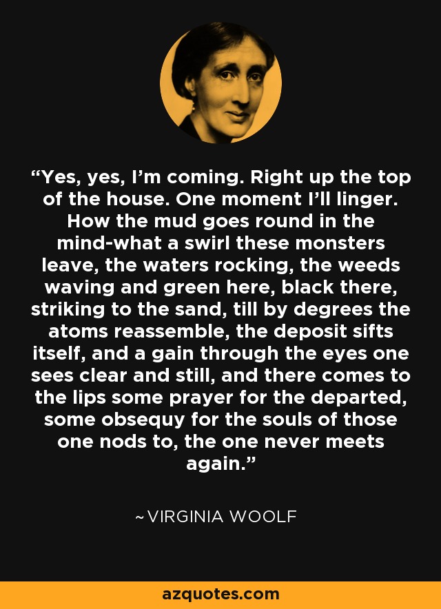 Yes, yes, I'm coming. Right up the top of the house. One moment I'll linger. How the mud goes round in the mind-what a swirl these monsters leave, the waters rocking, the weeds waving and green here, black there, striking to the sand, till by degrees the atoms reassemble, the deposit sifts itself, and a gain through the eyes one sees clear and still, and there comes to the lips some prayer for the departed, some obsequy for the souls of those one nods to, the one never meets again. - Virginia Woolf