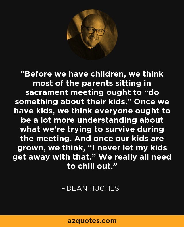 Before we have children, we think most of the parents sitting in sacrament meeting ought to “do something about their kids.” Once we have kids, we think everyone ought to be a lot more understanding about what we’re trying to survive during the meeting. And once our kids are grown, we think, “I never let my kids get away with that.” We really all need to chill out. - Dean Hughes