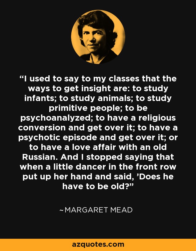 I used to say to my classes that the ways to get insight are: to study infants; to study animals; to study primitive people; to be psychoanalyzed; to have a religious conversion and get over it; to have a psychotic episode and get over it; or to have a love affair with an old Russian. And I stopped saying that when a little dancer in the front row put up her hand and said, 'Does he have to be old? - Margaret Mead