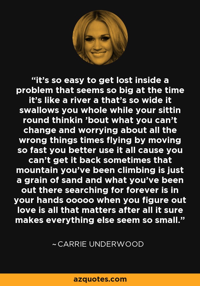 it's so easy to get lost inside a problem that seems so big at the time it's like a river a that's so wide it swallows you whole while your sittin round thinkin 'bout what you can't change and worrying about all the wrong things times flying by moving so fast you better use it all cause you can't get it back sometimes that mountain you've been climbing is just a grain of sand and what you've been out there searching for forever is in your hands ooooo when you figure out love is all that matters after all it sure makes everything else seem so small. - Carrie Underwood