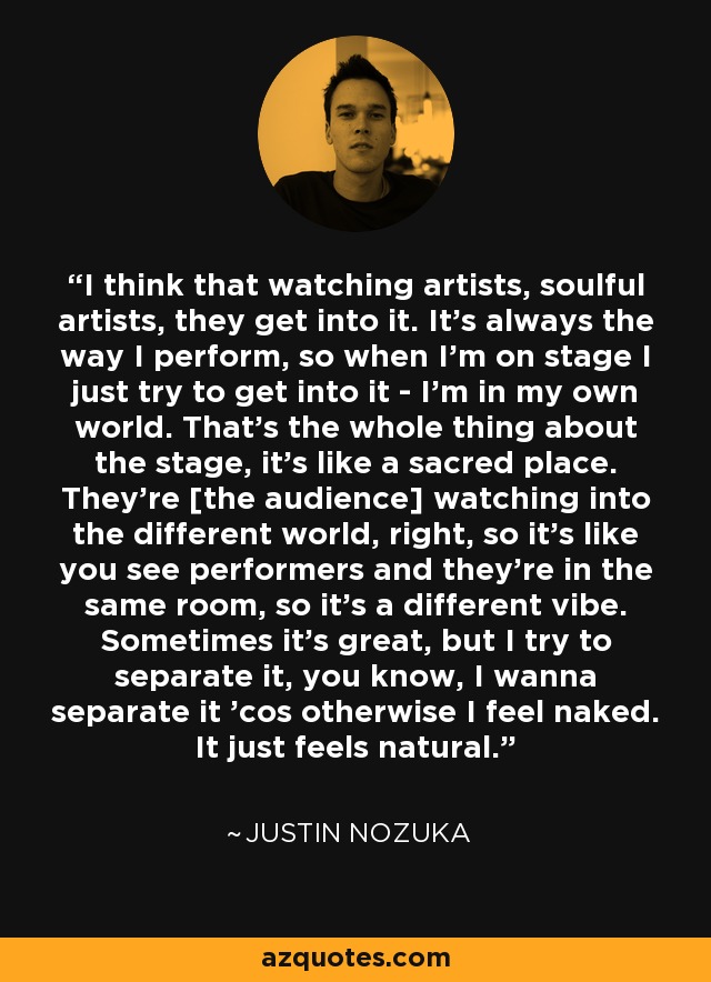I think that watching artists, soulful artists, they get into it. It's always the way I perform, so when I'm on stage I just try to get into it - I'm in my own world. That's the whole thing about the stage, it's like a sacred place. They're [the audience] watching into the different world, right, so it's like you see performers and they're in the same room, so it's a different vibe. Sometimes it's great, but I try to separate it, you know, I wanna separate it 'cos otherwise I feel naked. It just feels natural. - Justin Nozuka