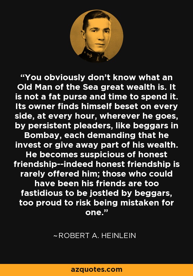You obviously don't know what an Old Man of the Sea great wealth is. It is not a fat purse and time to spend it. Its owner finds himself beset on every side, at every hour, wherever he goes, by persistent pleaders, like beggars in Bombay, each demanding that he invest or give away part of his wealth. He becomes suspicious of honest friendship--indeed honest friendship is rarely offered him; those who could have been his friends are too fastidious to be jostled by beggars, too proud to risk being mistaken for one. - Robert A. Heinlein