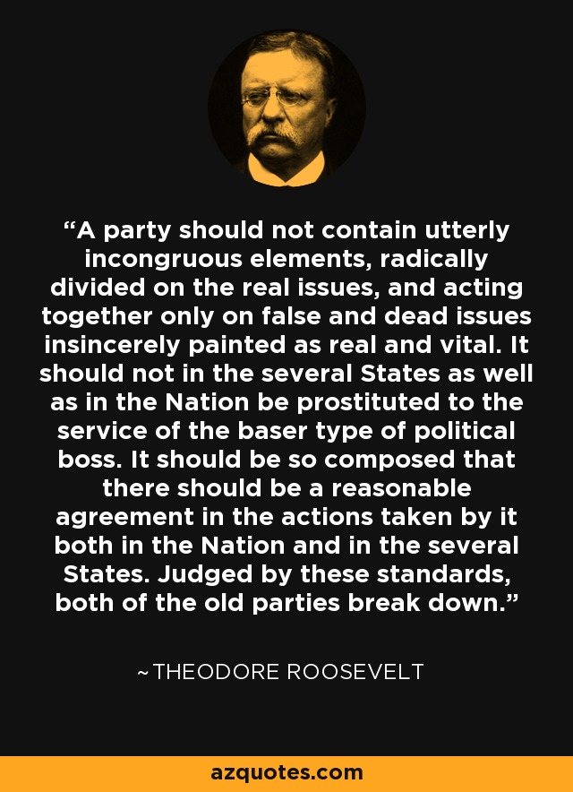 A party should not contain utterly incongruous elements, radically divided on the real issues, and acting together only on false and dead issues insincerely painted as real and vital. It should not in the several States as well as in the Nation be prostituted to the service of the baser type of political boss. It should be so composed that there should be a reasonable agreement in the actions taken by it both in the Nation and in the several States. Judged by these standards, both of the old parties break down. - Theodore Roosevelt