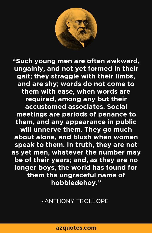 Such young men are often awkward, ungainly, and not yet formed in their gait; they straggle with their limbs, and are shy; words do not come to them with ease, when words are required, among any but their accustomed associates. Social meetings are periods of penance to them, and any appearance in public will unnerve them. They go much about alone, and blush when women speak to them. In truth, they are not as yet men, whatever the number may be of their years; and, as they are no longer boys, the world has found for them the ungraceful name of hobbledehoy. - Anthony Trollope