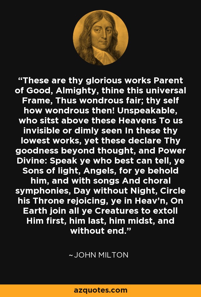 These are thy glorious works Parent of Good, Almighty, thine this universal Frame, Thus wondrous fair; thy self how wondrous then! Unspeakable, who sitst above these Heavens To us invisible or dimly seen In these thy lowest works, yet these declare Thy goodness beyond thought, and Power Divine: Speak ye who best can tell, ye Sons of light, Angels, for ye behold him, and with songs And choral symphonies, Day without Night, Circle his Throne rejoicing, ye in Heav'n, On Earth join all ye Creatures to extoll Him first, him last, him midst, and without end. - John Milton