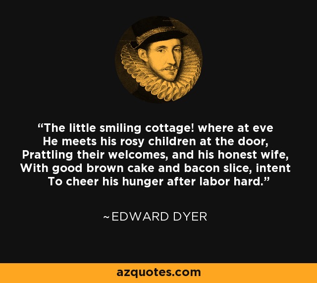 The little smiling cottage! where at eve He meets his rosy children at the door, Prattling their welcomes, and his honest wife, With good brown cake and bacon slice, intent To cheer his hunger after labor hard. - Edward Dyer