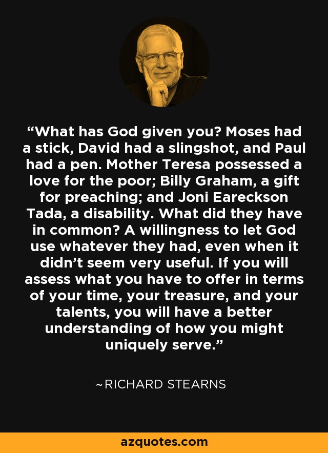 What has God given you? Moses had a stick, David had a slingshot, and Paul had a pen. Mother Teresa possessed a love for the poor; Billy Graham, a gift for preaching; and Joni Eareckson Tada, a disability. What did they have in common? A willingness to let God use whatever they had, even when it didn't seem very useful. If you will assess what you have to offer in terms of your time, your treasure, and your talents, you will have a better understanding of how you might uniquely serve. - Richard Stearns