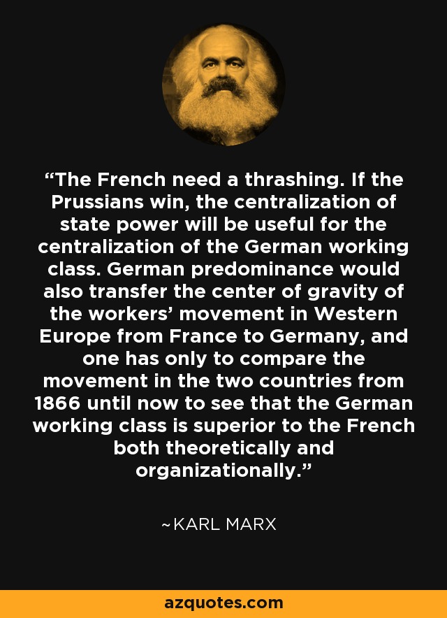 The French need a thrashing. If the Prussians win, the centralization of state power will be useful for the centralization of the German working class. German predominance would also transfer the center of gravity of the workers' movement in Western Europe from France to Germany, and one has only to compare the movement in the two countries from 1866 until now to see that the German working class is superior to the French both theoretically and organizationally. - Karl Marx
