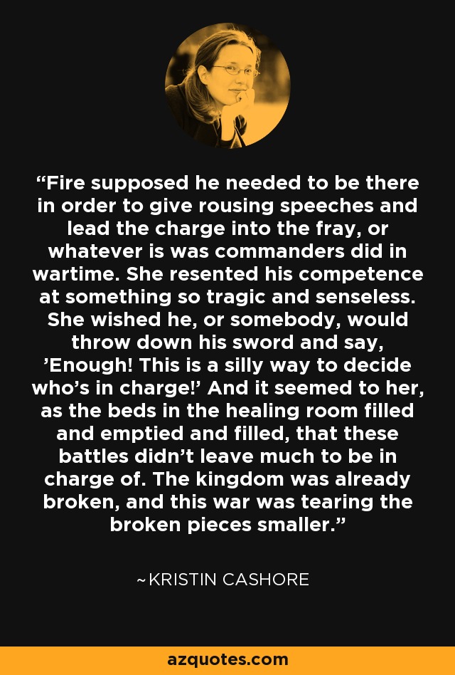 Fire supposed he needed to be there in order to give rousing speeches and lead the charge into the fray, or whatever is was commanders did in wartime. She resented his competence at something so tragic and senseless. She wished he, or somebody, would throw down his sword and say, 'Enough! This is a silly way to decide who's in charge!' And it seemed to her, as the beds in the healing room filled and emptied and filled, that these battles didn't leave much to be in charge of. The kingdom was already broken, and this war was tearing the broken pieces smaller. - Kristin Cashore