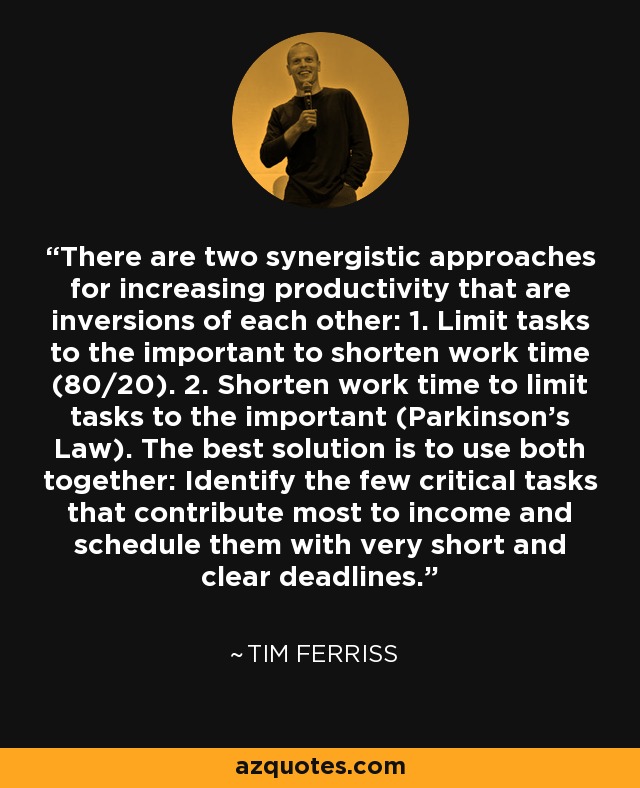 There are two synergistic approaches for increasing productivity that are inversions of each other: 1. Limit tasks to the important to shorten work time (80/20). 2. Shorten work time to limit tasks to the important (Parkinson's Law). The best solution is to use both together: Identify the few critical tasks that contribute most to income and schedule them with very short and clear deadlines. - Tim Ferriss