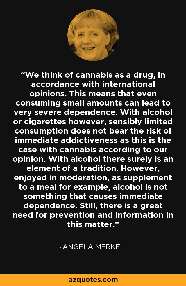 We think of cannabis as a drug, in accordance with international opinions. This means that even consuming small amounts can lead to very severe dependence. With alcohol or cigarettes however, sensibly limited consumption does not bear the risk of immediate addictiveness as this is the case with cannabis according to our opinion. With alcohol there surely is an element of a tradition. However, enjoyed in moderation, as supplement to a meal for example, alcohol is not something that causes immediate dependence. Still, there is a great need for prevention and information in this matter. - Angela Merkel