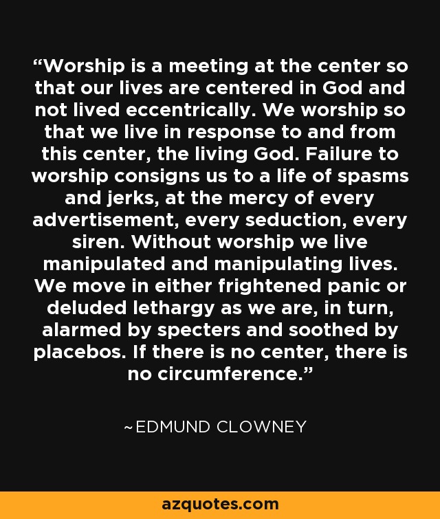 Worship is a meeting at the center so that our lives are centered in God and not lived eccentrically. We worship so that we live in response to and from this center, the living God. Failure to worship consigns us to a life of spasms and jerks, at the mercy of every advertisement, every seduction, every siren. Without worship we live manipulated and manipulating lives. We move in either frightened panic or deluded lethargy as we are, in turn, alarmed by specters and soothed by placebos. If there is no center, there is no circumference. - Edmund Clowney