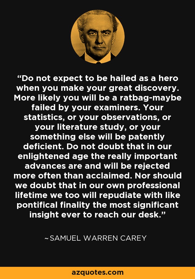 Do not expect to be hailed as a hero when you make your great discovery. More likely you will be a ratbag-maybe failed by your examiners. Your statistics, or your observations, or your literature study, or your something else will be patently deficient. Do not doubt that in our enlightened age the really important advances are and will be rejected more often than acclaimed. Nor should we doubt that in our own professional lifetime we too will repudiate with like pontifical finality the most significant insight ever to reach our desk. - Samuel Warren Carey
