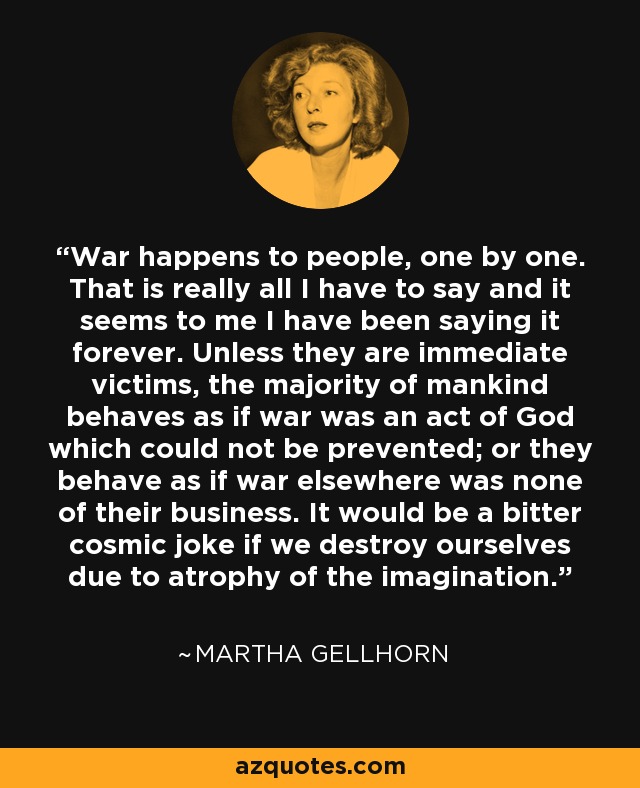 War happens to people, one by one. That is really all I have to say and it seems to me I have been saying it forever. Unless they are immediate victims, the majority of mankind behaves as if war was an act of God which could not be prevented; or they behave as if war elsewhere was none of their business. It would be a bitter cosmic joke if we destroy ourselves due to atrophy of the imagination. - Martha Gellhorn
