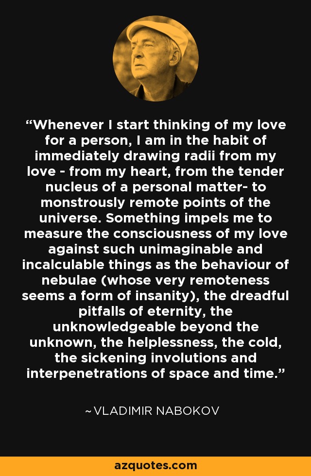 Whenever I start thinking of my love for a person, I am in the habit of immediately drawing radii from my love - from my heart, from the tender nucleus of a personal matter- to monstrously remote points of the universe. Something impels me to measure the consciousness of my love against such unimaginable and incalculable things as the behaviour of nebulae (whose very remoteness seems a form of insanity), the dreadful pitfalls of eternity, the unknowledgeable beyond the unknown, the helplessness, the cold, the sickening involutions and interpenetrations of space and time. - Vladimir Nabokov