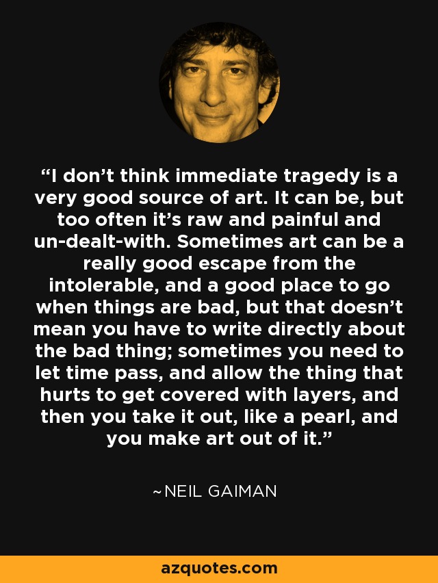 I don't think immediate tragedy is a very good source of art. It can be, but too often it's raw and painful and un-dealt-with. Sometimes art can be a really good escape from the intolerable, and a good place to go when things are bad, but that doesn't mean you have to write directly about the bad thing; sometimes you need to let time pass, and allow the thing that hurts to get covered with layers, and then you take it out, like a pearl, and you make art out of it. - Neil Gaiman