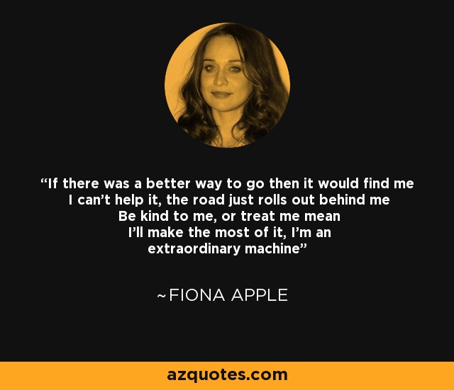 If there was a better way to go then it would find me I can't help it, the road just rolls out behind me Be kind to me, or treat me mean I'll make the most of it, I'm an extraordinary machine - Fiona Apple