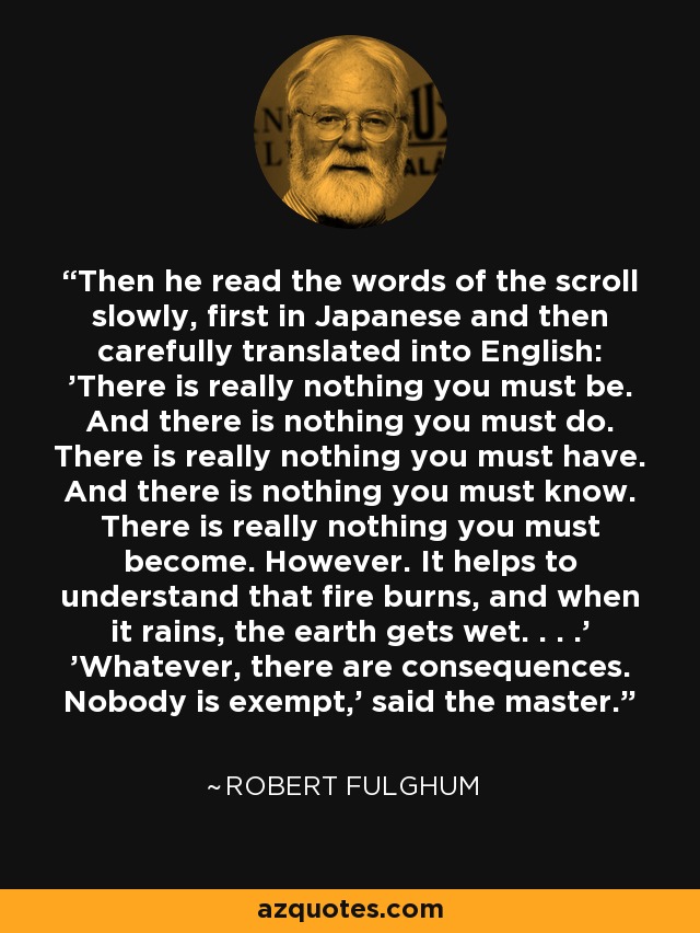 Then he read the words of the scroll slowly, first in Japanese and then carefully translated into English: 'There is really nothing you must be. And there is nothing you must do. There is really nothing you must have. And there is nothing you must know. There is really nothing you must become. However. It helps to understand that fire burns, and when it rains, the earth gets wet. . . .' 'Whatever, there are consequences. Nobody is exempt,' said the master. - Robert Fulghum