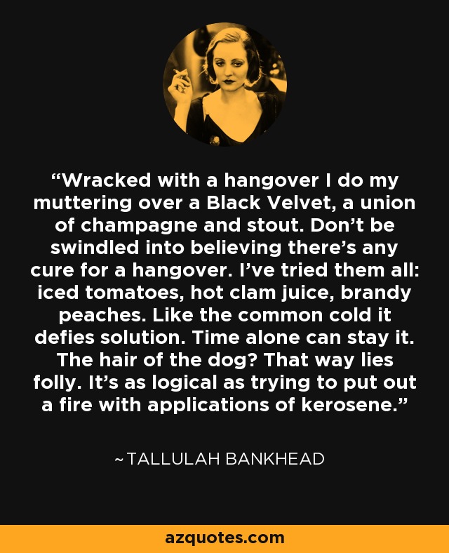 Wracked with a hangover I do my muttering over a Black Velvet, a union of champagne and stout. Don't be swindled into believing there's any cure for a hangover. I've tried them all: iced tomatoes, hot clam juice, brandy peaches. Like the common cold it defies solution. Time alone can stay it. The hair of the dog? That way lies folly. It's as logical as trying to put out a fire with applications of kerosene. - Tallulah Bankhead
