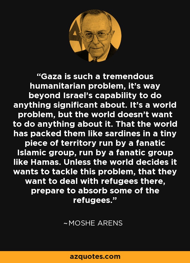 Gaza is such a tremendous humanitarian problem, it's way beyond Israel's capability to do anything significant about. It's a world problem, but the world doesn't want to do anything about it. That the world has packed them like sardines in a tiny piece of territory run by a fanatic Islamic group, run by a fanatic group like Hamas. Unless the world decides it wants to tackle this problem, that they want to deal with refugees there, prepare to absorb some of the refugees. - Moshe Arens