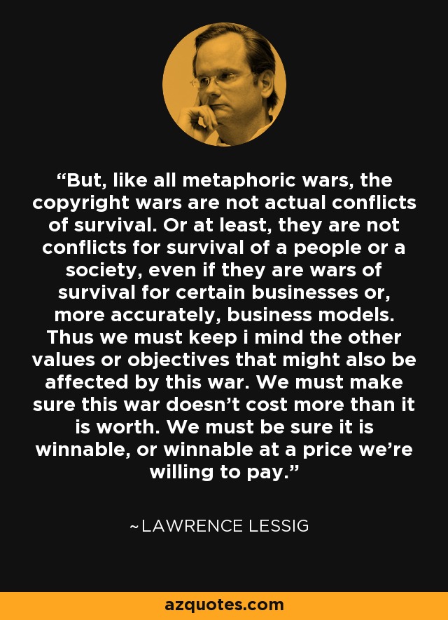But, like all metaphoric wars, the copyright wars are not actual conflicts of survival. Or at least, they are not conflicts for survival of a people or a society, even if they are wars of survival for certain businesses or, more accurately, business models. Thus we must keep i mind the other values or objectives that might also be affected by this war. We must make sure this war doesn't cost more than it is worth. We must be sure it is winnable, or winnable at a price we're willing to pay. - Lawrence Lessig