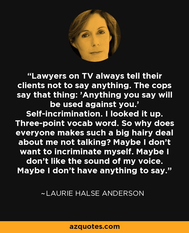 Lawyers on TV always tell their clients not to say anything. The cops say that thing: 'Anything you say will be used against you.' Self-incrimination. I looked it up. Three-point vocab word. So why does everyone makes such a big hairy deal about me not talking? Maybe I don't want to incriminate myself. Maybe I don't like the sound of my voice. Maybe I don't have anything to say. - Laurie Halse Anderson