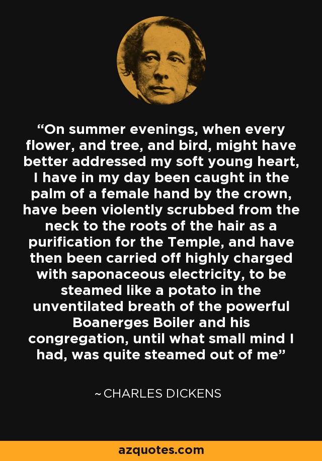 On summer evenings, when every flower, and tree, and bird, might have better addressed my soft young heart, I have in my day been caught in the palm of a female hand by the crown, have been violently scrubbed from the neck to the roots of the hair as a purification for the Temple, and have then been carried off highly charged with saponaceous electricity, to be steamed like a potato in the unventilated breath of the powerful Boanerges Boiler and his congregation, until what small mind I had, was quite steamed out of me - Charles Dickens