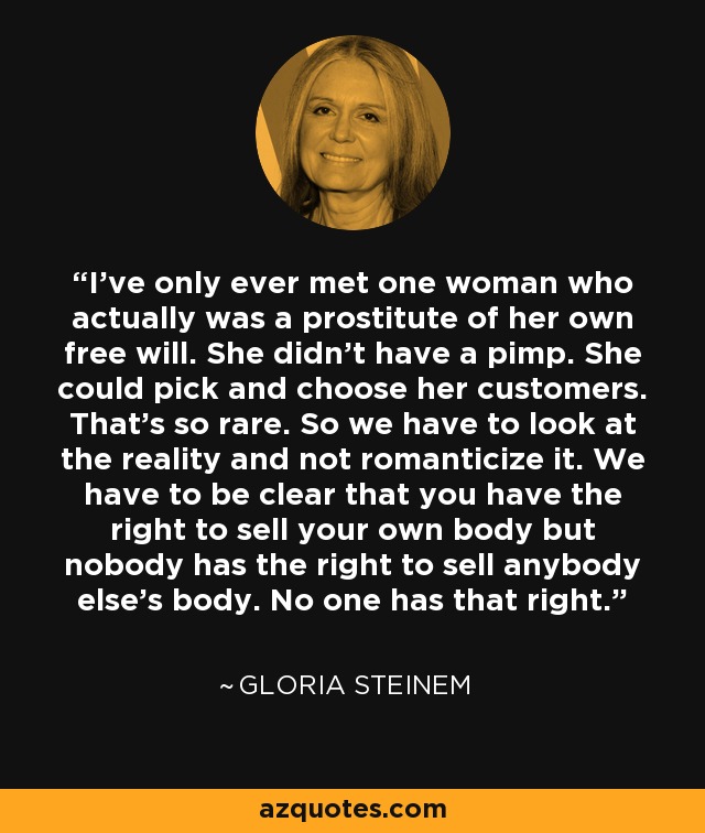 I’ve only ever met one woman who actually was a prostitute of her own free will. She didn’t have a pimp. She could pick and choose her customers. That’s so rare. So we have to look at the reality and not romanticize it. We have to be clear that you have the right to sell your own body but nobody has the right to sell anybody else’s body. No one has that right. - Gloria Steinem