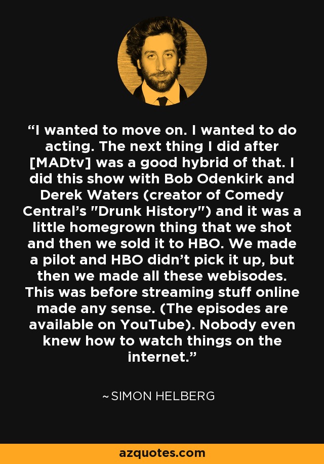 I wanted to move on. I wanted to do acting. The next thing I did after [MADtv] was a good hybrid of that. I did this show with Bob Odenkirk and Derek Waters (creator of Comedy Central's 