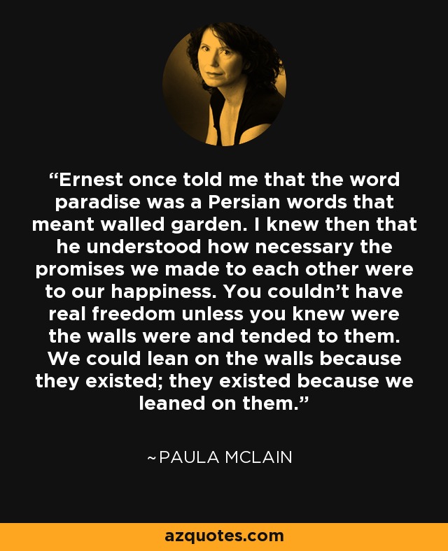 Ernest once told me that the word paradise was a Persian words that meant walled garden. I knew then that he understood how necessary the promises we made to each other were to our happiness. You couldn't have real freedom unless you knew were the walls were and tended to them. We could lean on the walls because they existed; they existed because we leaned on them. - Paula McLain