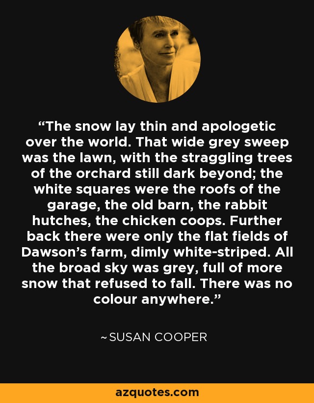 The snow lay thin and apologetic over the world. That wide grey sweep was the lawn, with the straggling trees of the orchard still dark beyond; the white squares were the roofs of the garage, the old barn, the rabbit hutches, the chicken coops. Further back there were only the flat fields of Dawson's farm, dimly white-striped. All the broad sky was grey, full of more snow that refused to fall. There was no colour anywhere. - Susan Cooper
