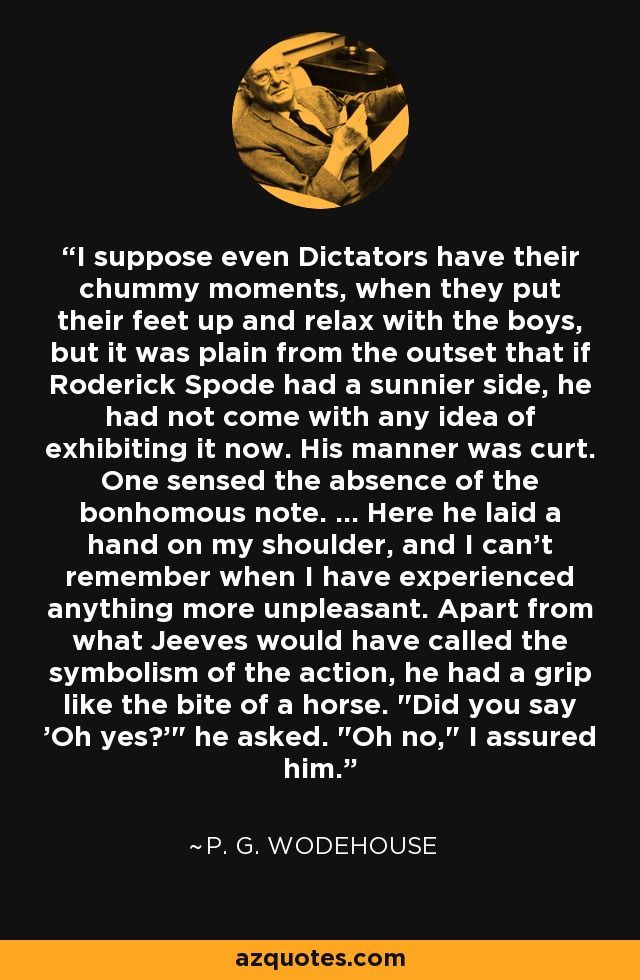 I suppose even Dictators have their chummy moments, when they put their feet up and relax with the boys, but it was plain from the outset that if Roderick Spode had a sunnier side, he had not come with any idea of exhibiting it now. His manner was curt. One sensed the absence of the bonhomous note. ... Here he laid a hand on my shoulder, and I can't remember when I have experienced anything more unpleasant. Apart from what Jeeves would have called the symbolism of the action, he had a grip like the bite of a horse. 