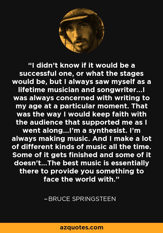 I didn't know if it would be a successful one, or what the stages would be, but I always saw myself as a lifetime musician and songwriter...I was always concerned with writing to my age at a particular moment. That was the way I would keep faith with the audience that supported me as I went along...I'm a synthesist. I'm always making music. And I make a lot of different kinds of music all the time. Some of it gets finished and some of it doesn't...The best music is essentially there to provide you something to face the world with. - Bruce Springsteen