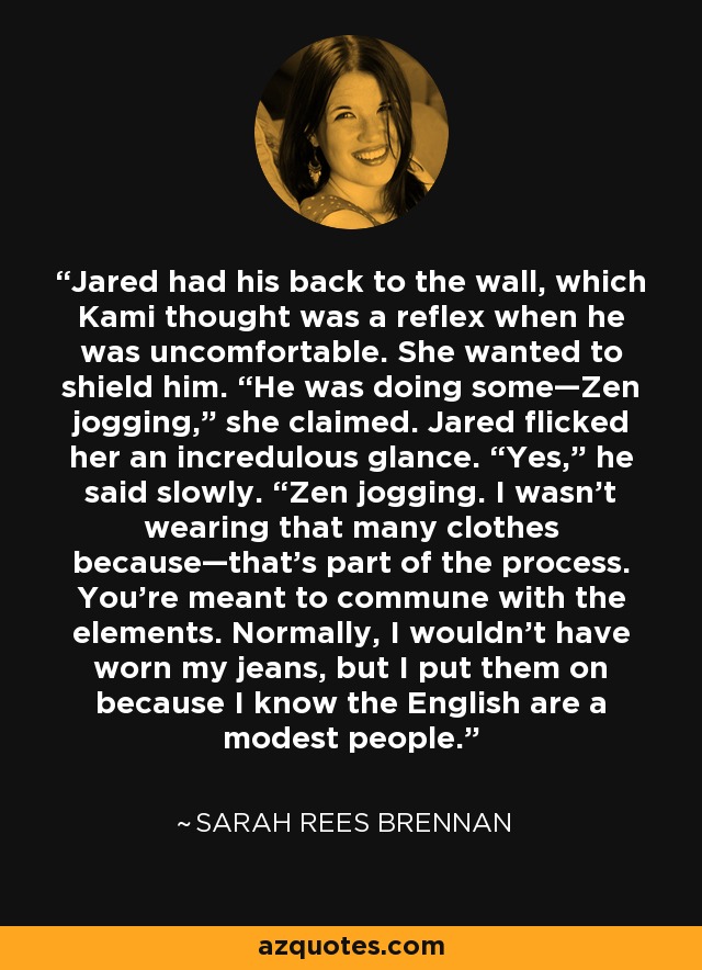 Jared had his back to the wall, which Kami thought was a reflex when he was uncomfortable. She wanted to shield him. “He was doing some—Zen jogging,” she claimed. Jared flicked her an incredulous glance. “Yes,” he said slowly. “Zen jogging. I wasn’t wearing that many clothes because—that’s part of the process. You’re meant to commune with the elements. Normally, I wouldn’t have worn my jeans, but I put them on because I know the English are a modest people. - Sarah Rees Brennan