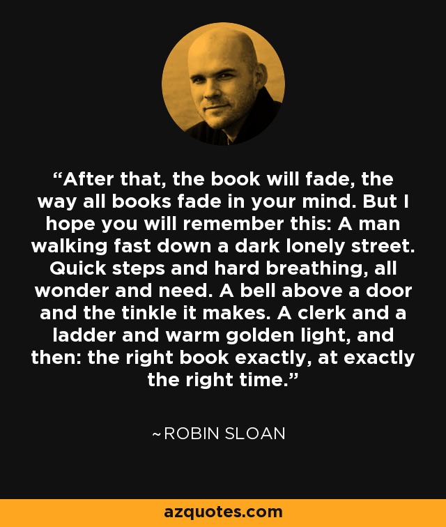 After that, the book will fade, the way all books fade in your mind. But I hope you will remember this: A man walking fast down a dark lonely street. Quick steps and hard breathing, all wonder and need. A bell above a door and the tinkle it makes. A clerk and a ladder and warm golden light, and then: the right book exactly, at exactly the right time. - Robin Sloan