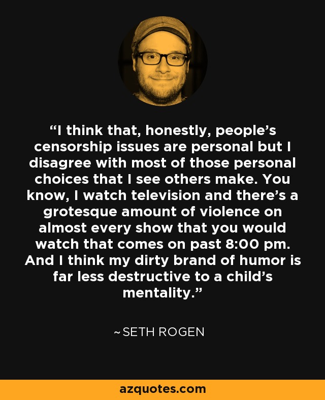 I think that, honestly, people's censorship issues are personal but I disagree with most of those personal choices that I see others make. You know, I watch television and there's a grotesque amount of violence on almost every show that you would watch that comes on past 8:00 pm. And I think my dirty brand of humor is far less destructive to a child's mentality. - Seth Rogen