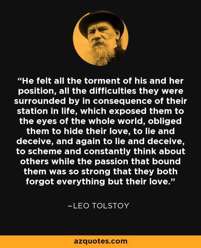 He felt all the torment of his and her position, all the difficulties they were surrounded by in consequence of their station in life, which exposed them to the eyes of the whole world, obliged them to hide their love, to lie and deceive, and again to lie and deceive, to scheme and constantly think about others while the passion that bound them was so strong that they both forgot everything but their love. - Leo Tolstoy